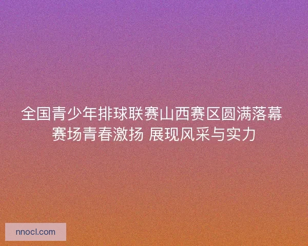 全国青少年排球联赛山西赛区圆满落幕 赛场青春激扬 展现风采与实力