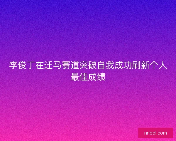 李俊丁在迁马赛道突破自我成功刷新个人最佳成绩