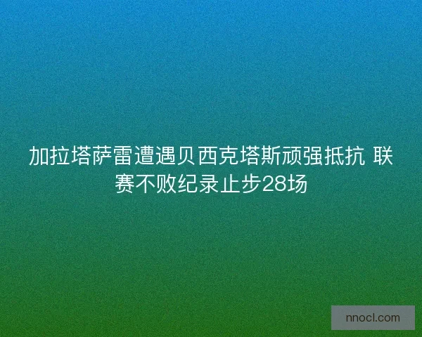 加拉塔萨雷遭遇贝西克塔斯顽强抵抗 联赛不败纪录止步28场