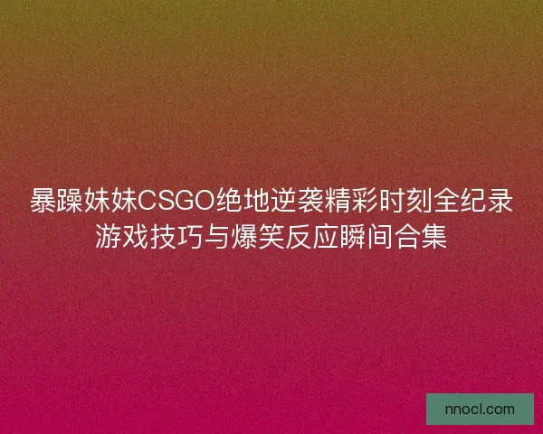 暴躁妹妹CSGO绝地逆袭精彩时刻全纪录游戏技巧与爆笑反应瞬间合集