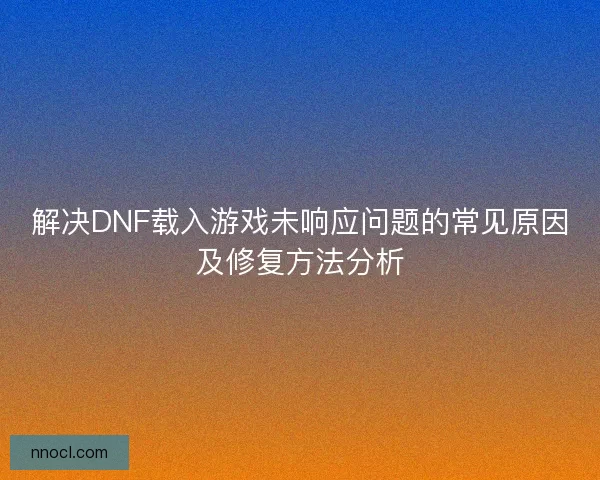 解决DNF载入游戏未响应问题的常见原因及修复方法分析