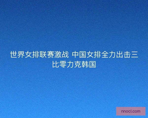 世界女排联赛激战 中国女排全力出击三比零力克韩国