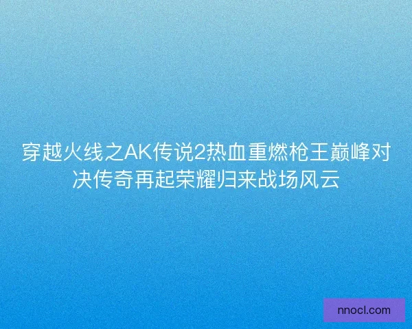 穿越火线之AK传说2热血重燃枪王巅峰对决传奇再起荣耀归来战场风云