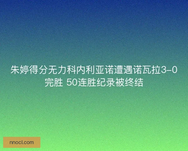 朱婷得分无力科内利亚诺遭遇诺瓦拉3-0完胜 50连胜纪录被终结