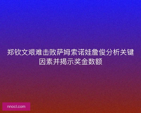 郑钦文艰难击败萨姆索诺娃詹俊分析关键因素并揭示奖金数额