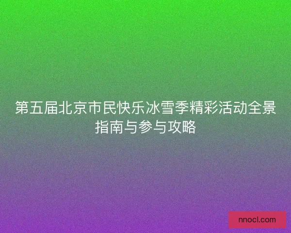 第五届北京市民快乐冰雪季精彩活动全景指南与参与攻略