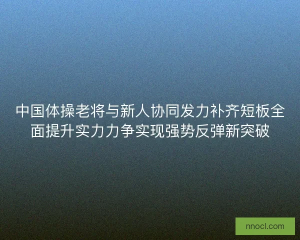 中国体操老将与新人协同发力补齐短板全面提升实力力争实现强势反弹新突破