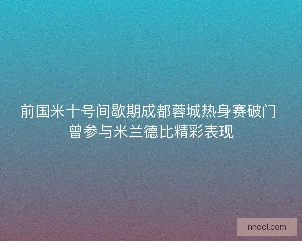 前国米十号间歇期成都蓉城热身赛破门 曾参与米兰德比精彩表现