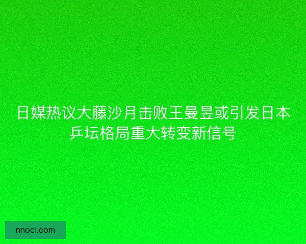 日媒热议大藤沙月击败王曼昱或引发日本乒坛格局重大转变新信号