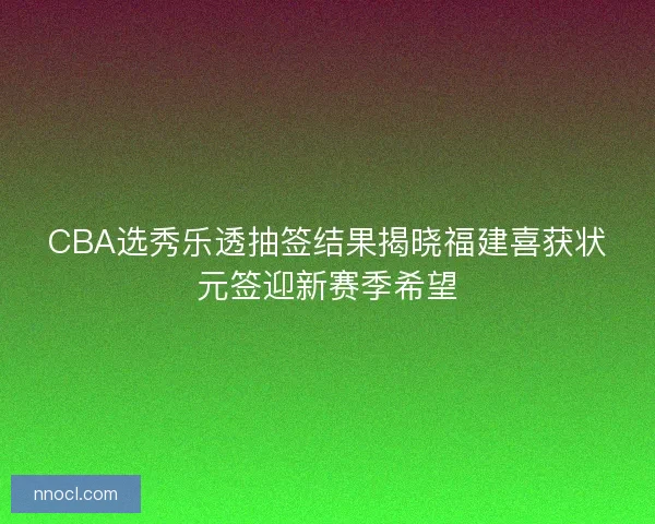 CBA选秀乐透抽签结果揭晓福建喜获状元签迎新赛季希望