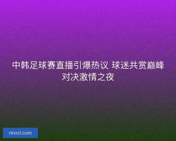 中韩足球赛直播引爆热议 球迷共赏巅峰对决激情之夜