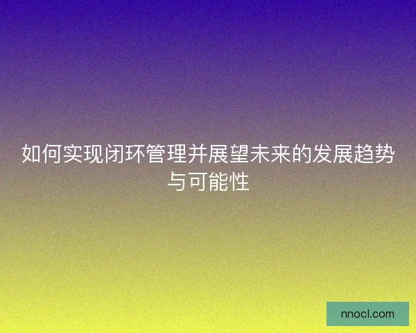 如何实现闭环管理并展望未来的发展趋势与可能性