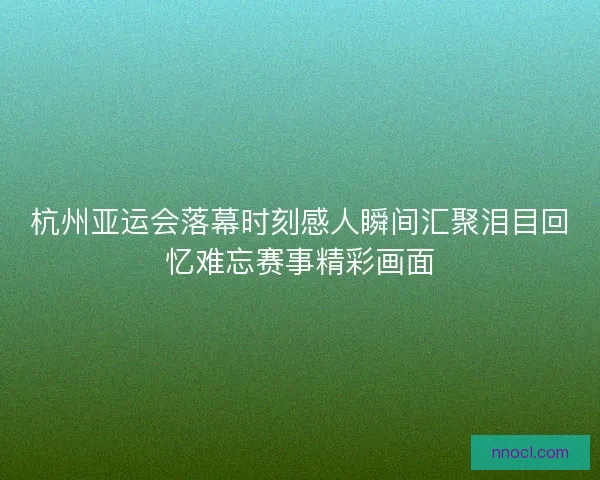 杭州亚运会落幕时刻感人瞬间汇聚泪目回忆难忘赛事精彩画面