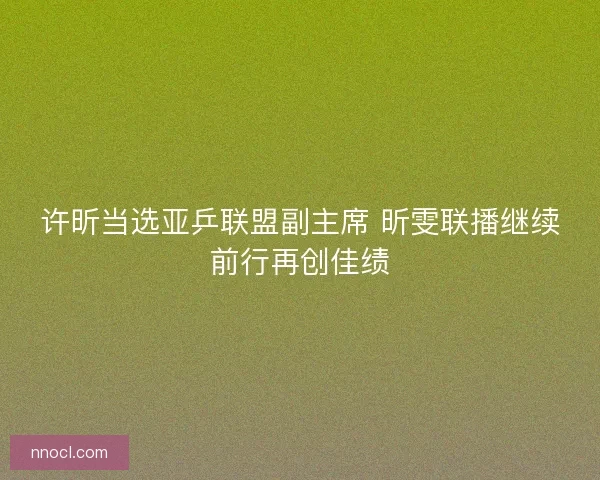 许昕当选亚乒联盟副主席 昕雯联播继续前行再创佳绩