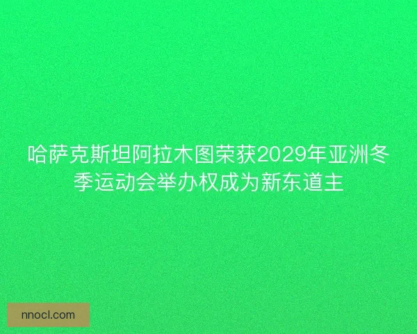 哈萨克斯坦阿拉木图荣获2029年亚洲冬季运动会举办权成为新东道主