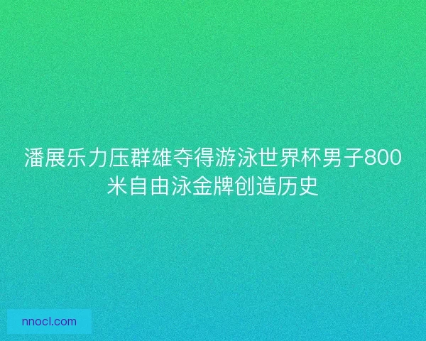 潘展乐力压群雄夺得游泳世界杯男子800米自由泳金牌创造历史