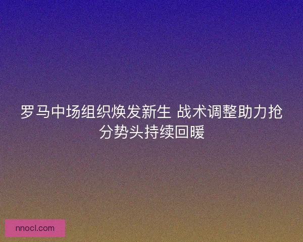 罗马中场组织焕发新生 战术调整助力抢分势头持续回暖