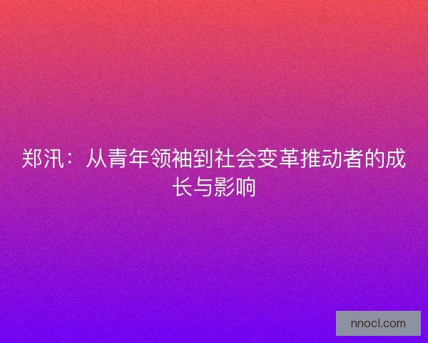 郑汛：从青年领袖到社会变革推动者的成长与影响
