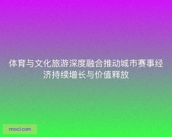 体育与文化旅游深度融合推动城市赛事经济持续增长与价值释放