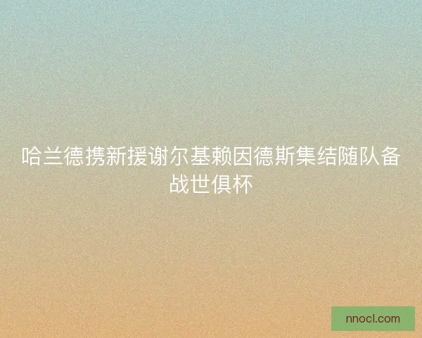 哈兰德携新援谢尔基赖因德斯集结随队备战世俱杯