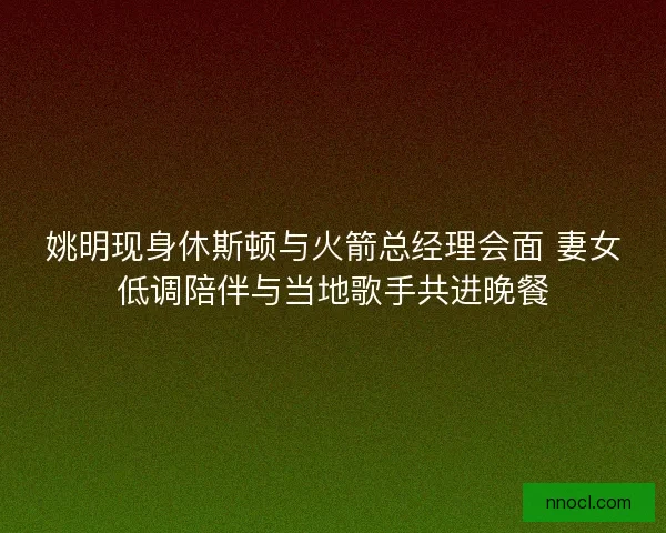 姚明现身休斯顿与火箭总经理会面 妻女低调陪伴与当地歌手共进晚餐
