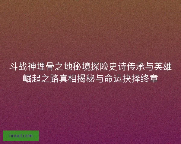 斗战神埋骨之地秘境探险史诗传承与英雄崛起之路真相揭秘与命运抉择终章