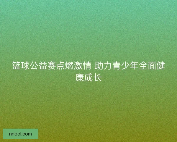篮球公益赛点燃激情 助力青少年全面健康成长