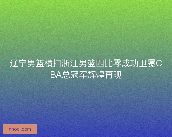辽宁男篮横扫浙江男篮四比零成功卫冕CBA总冠军辉煌再现