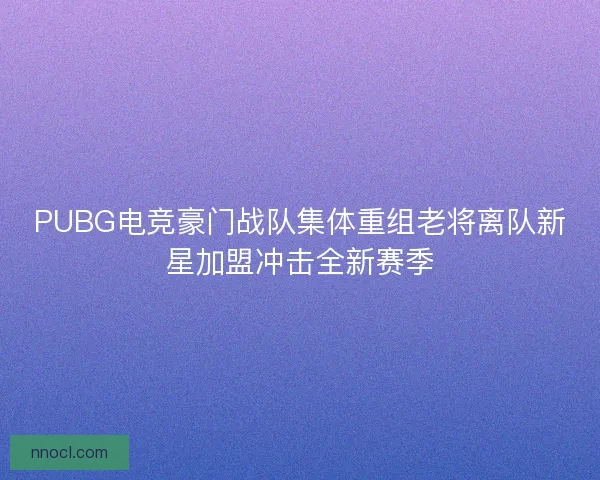 PUBG电竞豪门战队集体重组老将离队新星加盟冲击全新赛季