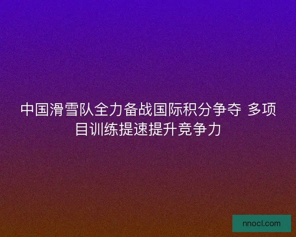 中国滑雪队全力备战国际积分争夺 多项目训练提速提升竞争力