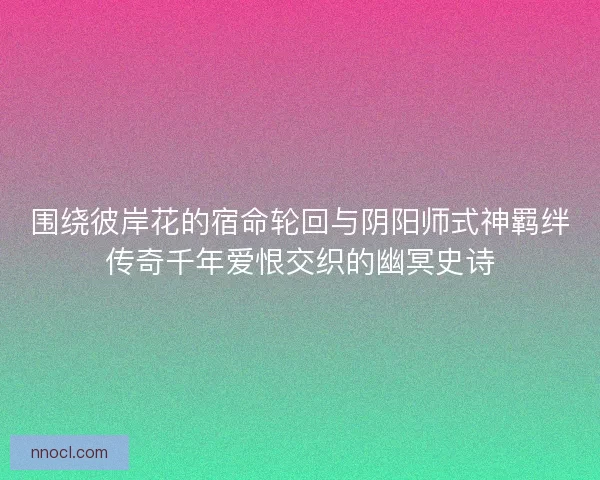 围绕彼岸花的宿命轮回与阴阳师式神羁绊传奇千年爱恨交织的幽冥史诗