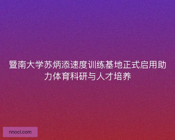 暨南大学苏炳添速度训练基地正式启用助力体育科研与人才培养
