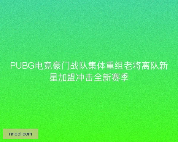 PUBG电竞豪门战队集体重组老将离队新星加盟冲击全新赛季