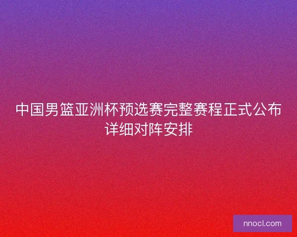 中国男篮亚洲杯预选赛完整赛程正式公布详细对阵安排