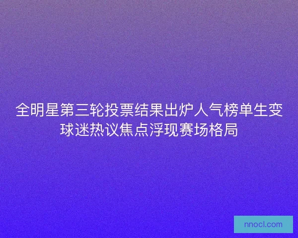 全明星第三轮投票结果出炉人气榜单生变球迷热议焦点浮现赛场格局