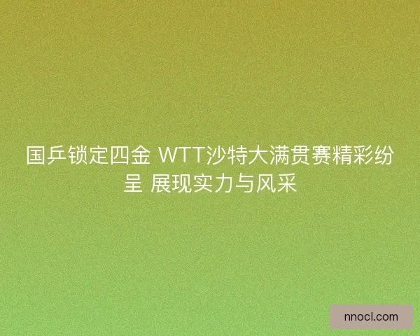 国乒锁定四金 WTT沙特大满贯赛精彩纷呈 展现实力与风采