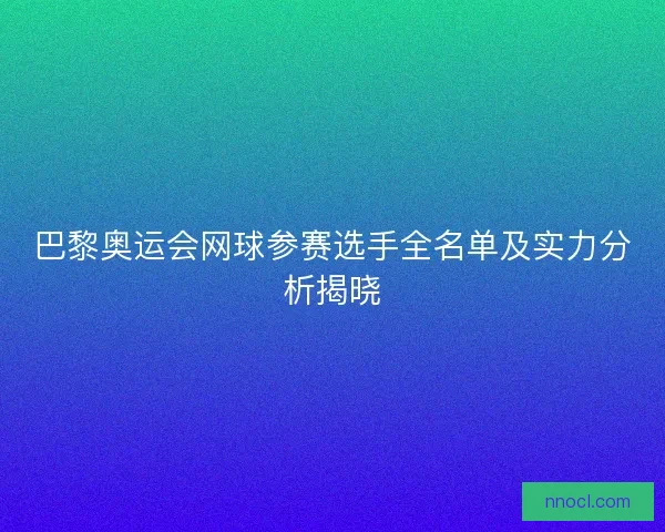巴黎奥运会网球参赛选手全名单及实力分析揭晓