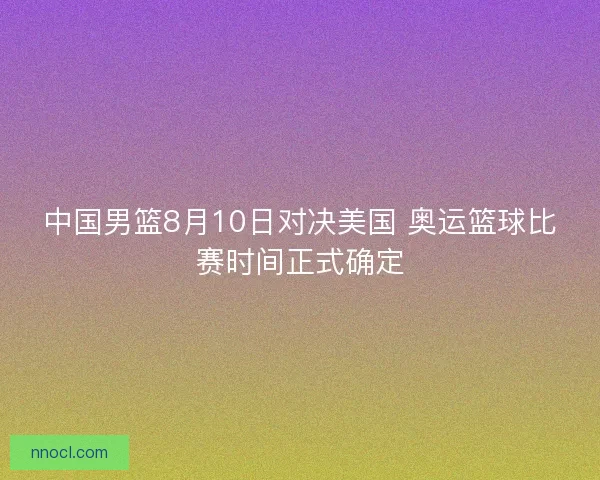 中国男篮8月10日对决美国 奥运篮球比赛时间正式确定