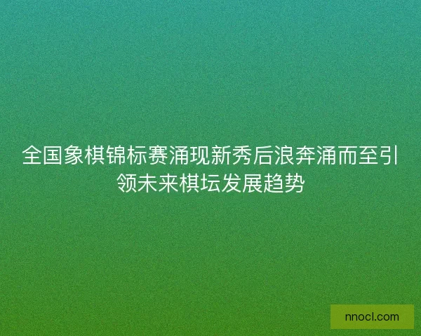 全国象棋锦标赛涌现新秀后浪奔涌而至引领未来棋坛发展趋势