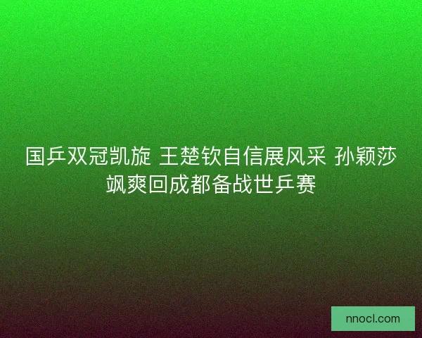 国乒双冠凯旋 王楚钦自信展风采 孙颖莎飒爽回成都备战世乒赛