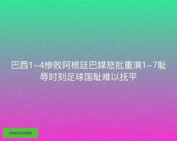 巴西1-4惨败阿根廷巴媒怒批重演1-7耻辱时刻足球国耻难以抚平