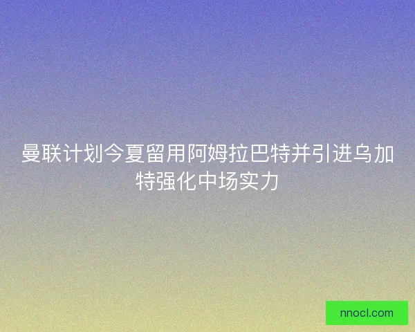 曼联计划今夏留用阿姆拉巴特并引进乌加特强化中场实力