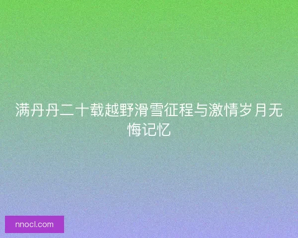 满丹丹二十载越野滑雪征程与激情岁月无悔记忆