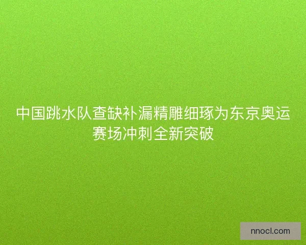 中国跳水队查缺补漏精雕细琢为东京奥运赛场冲刺全新突破