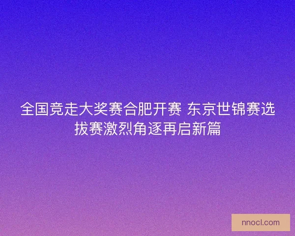 全国竞走大奖赛合肥开赛 东京世锦赛选拔赛激烈角逐再启新篇