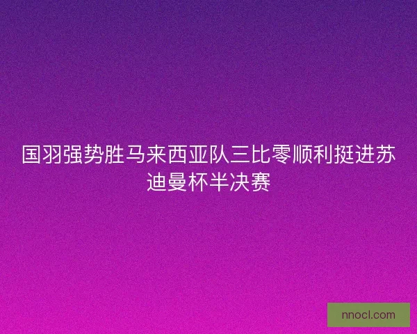 国羽强势胜马来西亚队三比零顺利挺进苏迪曼杯半决赛